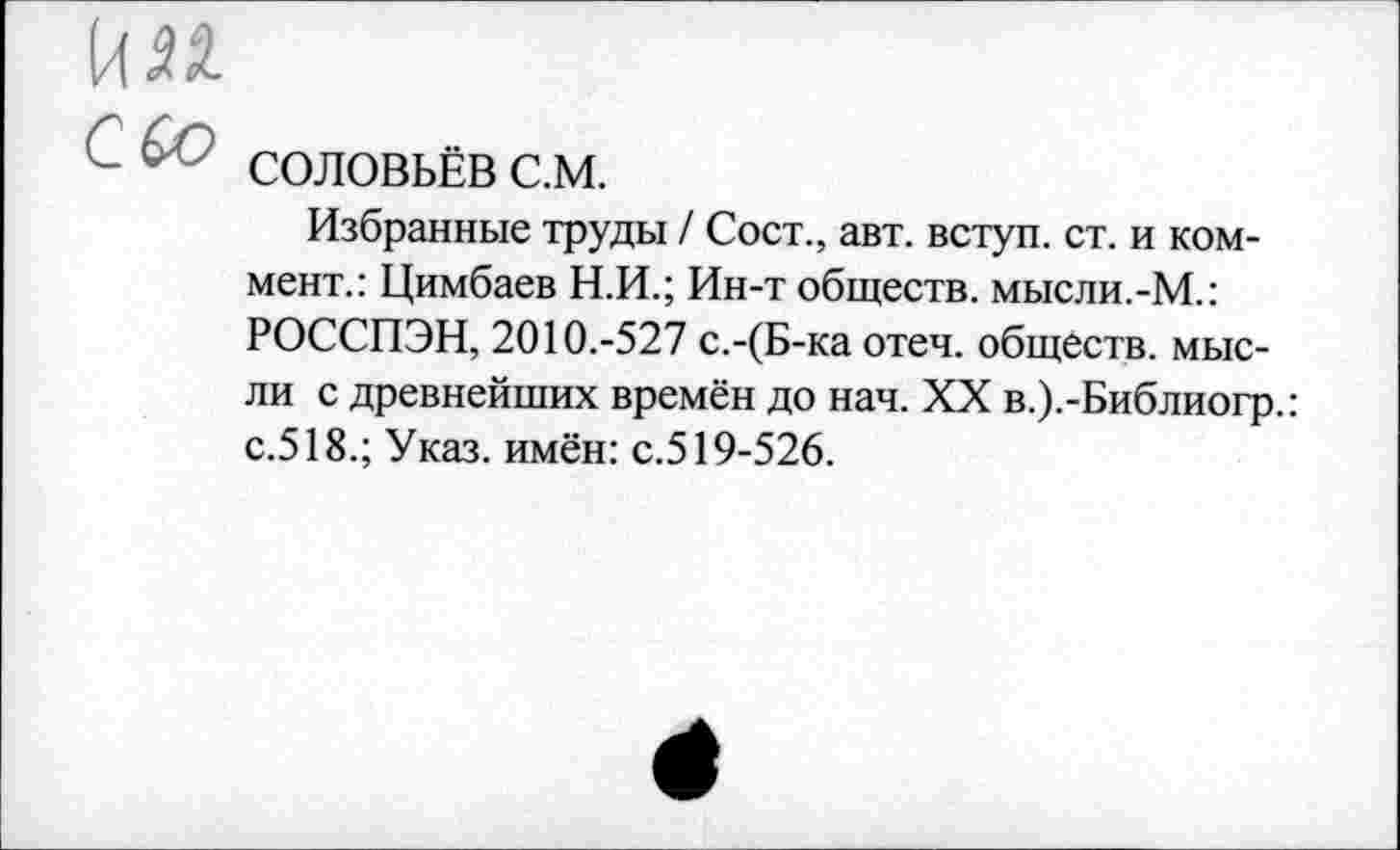 ﻿С СОЛОВЬЁВ с.м.
Избранные труды / Сост., авт. вступ. ст. и коммент.: Цимбаев Н.И.; Ин-т обществ, мысли.-М.: РОССПЭН, 2010.-527 с.-(Б-ка отеч. обществ, мысли с древнейших времён до нач. XX в.).-Библиогр.: с.518.; Указ, имён: с.519-526.